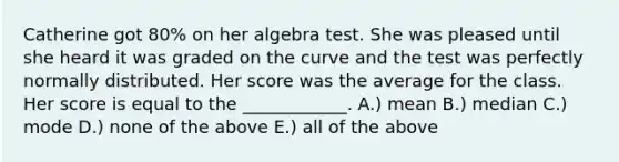 Catherine got 80% on her algebra test. She was pleased until she heard it was graded on the curve and the test was perfectly normally distributed. Her score was the average for the class. Her score is equal to the ____________. A.) mean B.) median C.) mode D.) none of the above E.) all of the above