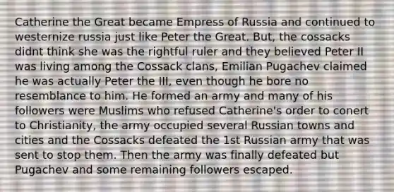 Catherine the Great became Empress of Russia and continued to westernize russia just like Peter the Great. But, the cossacks didnt think she was the rightful ruler and they believed Peter II was living among the Cossack clans, Emilian Pugachev claimed he was actually Peter the III, even though he bore no resemblance to him. He formed an army and many of his followers were Muslims who refused Catherine's order to conert to Christianity, the army occupied several Russian towns and cities and the Cossacks defeated the 1st Russian army that was sent to stop them. Then the army was finally defeated but Pugachev and some remaining followers escaped.