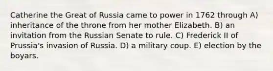 Catherine the Great of Russia came to power in 1762 through A) inheritance of the throne from her mother Elizabeth. B) an invitation from the Russian Senate to rule. C) Frederick II of Prussia's invasion of Russia. D) a military coup. E) election by the boyars.