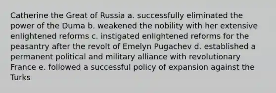 Catherine the Great of Russia a. successfully eliminated the power of the Duma b. weakened the nobility with her extensive enlightened reforms c. instigated enlightened reforms for the peasantry after the revolt of Emelyn Pugachev d. established a permanent political and military alliance with revolutionary France e. followed a successful policy of expansion against the Turks