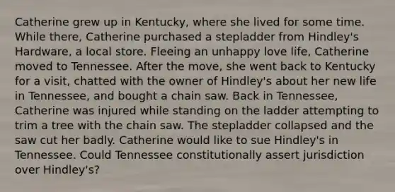 Catherine grew up in Kentucky, where she lived for some time. While there, Catherine purchased a stepladder from Hindley's Hardware, a local store. Fleeing an unhappy love life, Catherine moved to Tennessee. After the move, she went back to Kentucky for a visit, chatted with the owner of Hindley's about her new life in Tennessee, and bought a chain saw. Back in Tennessee, Catherine was injured while standing on the ladder attempting to trim a tree with the chain saw. The stepladder collapsed and the saw cut her badly. Catherine would like to sue Hindley's in Tennessee. Could Tennessee constitutionally assert jurisdiction over Hindley's?