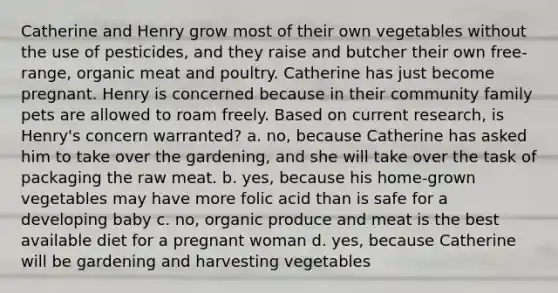 Catherine and Henry grow most of their own vegetables without the use of pesticides, and they raise and butcher their own free-range, organic meat and poultry. Catherine has just become pregnant. Henry is concerned because in their community family pets are allowed to roam freely. Based on current research, is Henry's concern warranted? a. no, because Catherine has asked him to take over the gardening, and she will take over the task of packaging the raw meat. b. yes, because his home-grown vegetables may have more folic acid than is safe for a developing baby c. no, organic produce and meat is the best available diet for a pregnant woman d. yes, because Catherine will be gardening and harvesting vegetables