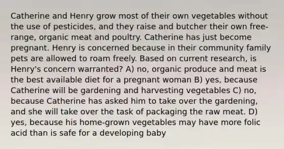 Catherine and Henry grow most of their own vegetables without the use of pesticides, and they raise and butcher their own free-range, organic meat and poultry. Catherine has just become pregnant. Henry is concerned because in their community family pets are allowed to roam freely. Based on current research, is Henry's concern warranted? A) no, organic produce and meat is the best available diet for a pregnant woman B) yes, because Catherine will be gardening and harvesting vegetables C) no, because Catherine has asked him to take over the gardening, and she will take over the task of packaging the raw meat. D) yes, because his home-grown vegetables may have more folic acid than is safe for a developing baby