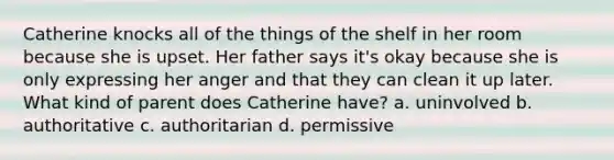 Catherine knocks all of the things of the shelf in her room because she is upset. Her father says it's okay because she is only expressing her anger and that they can clean it up later. What kind of parent does Catherine have? a. uninvolved b. authoritative c. authoritarian d. permissive