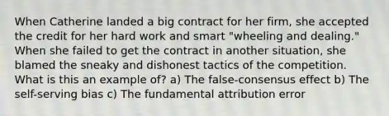 When Catherine landed a big contract for her firm, she accepted the credit for her hard work and smart "wheeling and dealing." When she failed to get the contract in another situation, she blamed the sneaky and dishonest tactics of the competition. What is this an example of? a) The false-consensus effect b) The self-serving bias c) The fundamental attribution error