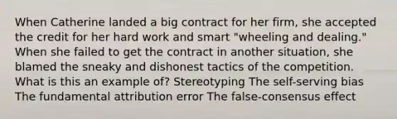 When Catherine landed a big contract for her firm, she accepted the credit for her hard work and smart "wheeling and dealing." When she failed to get the contract in another situation, she blamed the sneaky and dishonest tactics of the competition. What is this an example of? Stereotyping The self-serving bias The fundamental attribution error The false-consensus effect