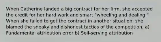 When Catherine landed a big contract for her firm, she accepted the credit for her hard work and smart "wheeling and dealing." When she failed to get the contract in another situation, she blamed the sneaky and dishonest tactics of the competition. a) Fundamental attribution error b) Self-serving attribution