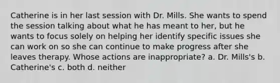 Catherine is in her last session with Dr. Mills. She wants to spend the session talking about what he has meant to her, but he wants to focus solely on helping her identify specific issues she can work on so she can continue to make progress after she leaves therapy. Whose actions are inappropriate? a. Dr. Mills's b. Catherine's c. both d. neither