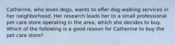 Catherine, who loves dogs, wants to offer dog-walking services in her neighborhood. Her research leads her to a small professional pet care store operating in the area, which she decides to buy. Which of the following is a good reason for Catherine to buy the pet care store?