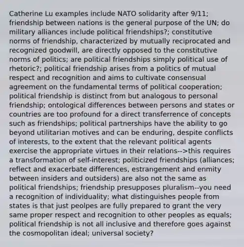 Catherine Lu examples include NATO solidarity after 9/11; friendship between nations is the general purpose of the UN; do military alliances include political friendships?; constitutive norms of friendship, characterized by mutually reciprocated and recognized goodwill, are directly opposed to the constitutive norms of politics; are political friendships simply political use of rhetoric?; political friendship arises from a politics of mutual respect and recognition and aims to cultivate consensual agreement on the fundamental terms of political cooperation; political friendship is distinct from but analogous to personal friendship; ontological differences between persons and states or countries are too profound for a direct transferrence of concepts such as friendships; political partnerships have the ability to go beyond utilitarian motives and can be enduring, despite conflicts of interests, to the extent that the relevant political agents exercise the appropriate virtues in their relations-->this requires a transformation of self-interest; politicized friendships (alliances; reflect and exacerbate differences, estrangement and enmity between insiders and outsiders) are also not the same as political friendships; friendship presupposes pluralism--you need a recognition of individuality; what distinguishes people from states is that just peolpes are fully prepared to grant the very same proper respect and recognition to other peoples as equals; political friendship is not all inclusive and therefore goes against the cosmopolitan ideal; universal society?