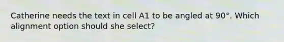 Catherine needs the text in cell A1 to be angled at 90°. Which alignment option should she select?