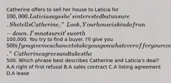 Catherine offers to sell her house to Laticia for 100,000. Laticia says she's interested but unsure. She tells Catherine, "Look, Your house is kind of run-down. I'm not sure it's worth100,000. You try to find a buyer. I'll give you 500 if you give me a chance to take you up on whatever offer you receive." Catherine agrees and takes the500. Which phrase best describes Catherine and Laticia's deal? A.A right of first refusal B.A sales contract C.A listing agreement D.A lease