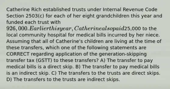 Catherine Rich established trusts under Internal Revenue Code Section 2503(c) for each of her eight grandchildren this year and funded each trust with 926,000. Earlier this year, Catherine also paid25,000 to the local community hospital for medical bills incurred by her niece. Assuming that all of Catherine's children are living at the time of these transfers, which one of the following statements are CORRECT regarding application of the generation-skipping transfer tax (GSTT) to these transfers? A) The transfer to pay medical bills is a direct skip. B) The transfer to pay medical bills is an indirect skip. C) The transfers to the trusts are direct skips. D) The transfers to the trusts are indirect skips.