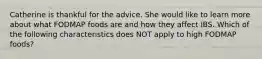 Catherine is thankful for the advice. She would like to learn more about what FODMAP foods are and how they affect IBS. Which of the following characteristics does NOT apply to high FODMAP foods?