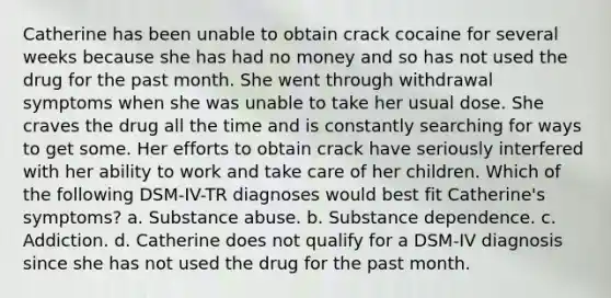 Catherine has been unable to obtain crack cocaine for several weeks because she has had no money and so has not used the drug for the past month. She went through withdrawal symptoms when she was unable to take her usual dose. She craves the drug all the time and is constantly searching for ways to get some. Her efforts to obtain crack have seriously interfered with her ability to work and take care of her children. Which of the following DSM-IV-TR diagnoses would best fit Catherine's symptoms? a. Substance abuse. b. Substance dependence. c. Addiction. d. Catherine does not qualify for a DSM-IV diagnosis since she has not used the drug for the past month.