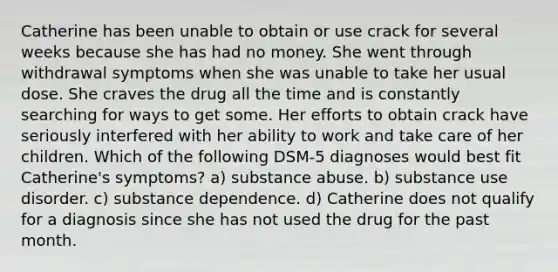 Catherine has been unable to obtain or use crack for several weeks because she has had no money. She went through withdrawal symptoms when she was unable to take her usual dose. She craves the drug all the time and is constantly searching for ways to get some. Her efforts to obtain crack have seriously interfered with her ability to work and take care of her children. Which of the following DSM-5 diagnoses would best fit Catherine's symptoms? a) substance abuse. b) substance use disorder. c) substance dependence. d) Catherine does not qualify for a diagnosis since she has not used the drug for the past month.