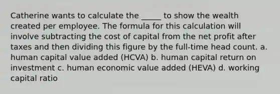 Catherine wants to calculate the _____ to show the wealth created per employee. The formula for this calculation will involve subtracting the cost of capital from the net profit after taxes and then dividing this figure by the full-time head count. a. human capital value added (HCVA) b. human capital return on investment c. human economic value added (HEVA) d. working capital ratio