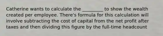 Catherine wants to calculate the _________ to show the wealth created per employee. There's formula for this calculation will involve subtracting the cost of capital from the net profit after taxes and then dividing this figure by the full-time headcount