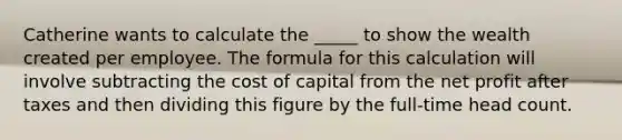 Catherine wants to calculate the _____ to show the wealth created per employee. The formula for this calculation will involve subtracting the cost of capital from the net profit after taxes and then dividing this figure by the full-time head count.