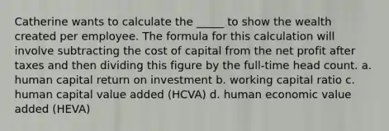 Catherine wants to calculate the _____ to show the wealth created per employee. The formula for this calculation will involve subtracting the cost of capital from the net profit after taxes and then dividing this figure by the full-time head count. a. human capital return on investment b. working capital ratio c. human capital value added (HCVA) d. human economic value added (HEVA)