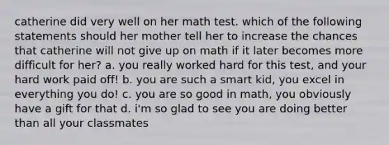 catherine did very well on her math test. which of the following statements should her mother tell her to increase the chances that catherine will not give up on math if it later becomes more difficult for her? a. you really worked hard for this test, and your hard work paid off! b. you are such a smart kid, you excel in everything you do! c. you are so good in math, you obviously have a gift for that d. i'm so glad to see you are doing better than all your classmates