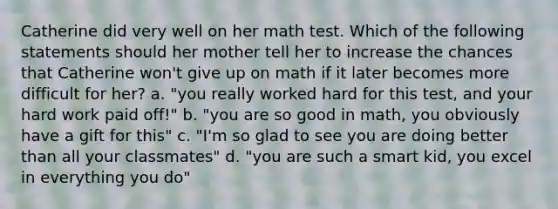 Catherine did very well on her math test. Which of the following statements should her mother tell her to increase the chances that Catherine won't give up on math if it later becomes more difficult for her? a. "you really worked hard for this test, and your hard work paid off!" b. "you are so good in math, you obviously have a gift for this" c. "I'm so glad to see you are doing better than all your classmates" d. "you are such a smart kid, you excel in everything you do"