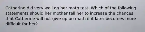 Catherine did very well on her math test. Which of the following statements should her mother tell her to increase the chances that Catherine will not give up on math if it later becomes more difficult for her?