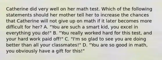 Catherine did very well on her math test. Which of the following statements should her mother tell her to increase the chances that Catherine will not give up on math if it later becomes more difficult for her? A. "You are such a smart kid, you excel in everything you do!" B. "You really worked hard for this test, and your hard work paid off!" C. "I'm so glad to see you are doing better than all your classmates!" D. "You are so good in math, you obviously have a gift for this!"