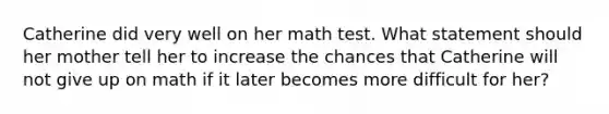 Catherine did very well on her math test. What statement should her mother tell her to increase the chances that Catherine will not give up on math if it later becomes more difficult for her?