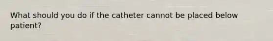 What should you do if the catheter cannot be placed below patient?