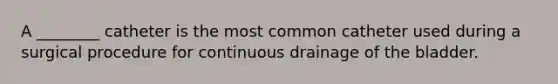 A ________ catheter is the most common catheter used during a surgical procedure for continuous drainage of the bladder.