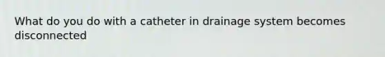 What do you do with a catheter in drainage system becomes disconnected