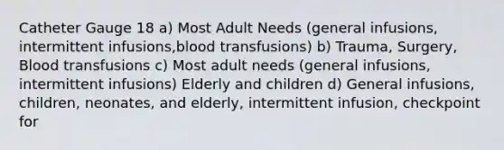 Catheter Gauge 18 a) Most Adult Needs (general infusions, intermittent infusions,blood transfusions) b) Trauma, Surgery, Blood transfusions c) Most adult needs (general infusions, intermittent infusions) Elderly and children d) General infusions, children, neonates, and elderly, intermittent infusion, checkpoint for