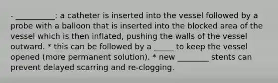 - __________: a catheter is inserted into the vessel followed by a probe with a balloon that is inserted into the blocked area of the vessel which is then inflated, pushing the walls of the vessel outward. * this can be followed by a _____ to keep the vessel opened (more permanent solution). * new ________ stents can prevent delayed scarring and re-clogging.