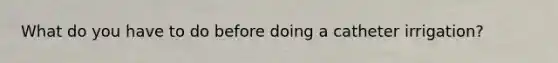 What do you have to do before doing a catheter irrigation?