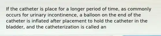 If the catheter is place for a longer period of time, as commonly occurs for urinary incontinence, a balloon on the end of the catheter is inflated after placement to hold the catheter in the bladder, and the catheterization is called an