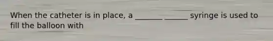 When the catheter is in place, a _______ ______ syringe is used to fill the balloon with