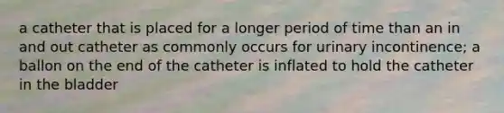 a catheter that is placed for a longer period of time than an in and out catheter as commonly occurs for urinary incontinence; a ballon on the end of the catheter is inflated to hold the catheter in the bladder