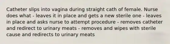 Catheter slips into vagina during straight cath of female. Nurse does what - leaves it in place and gets a new sterile one - leaves in place and asks nurse to attempt procedure - removes catheter and redirect to urinary meats - removes and wipes with sterile cause and redirects to urinary meats