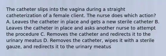 The catheter slips into the vagina during a straight catheterization of a female client. The nurse does which action? A. Leaves the catheter in place and gets a new sterile catheter B. Leaves the catheter in place and asks another nurse to attempt the procedure C. Removes the catheter and redirects it to the urinary meatus D. Removes the catheter, wipes it with a sterile gauze, and redirects it to the urinary meatus