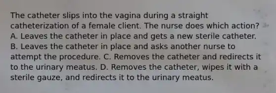 The catheter slips into the vagina during a straight catheterization of a female client. The nurse does which action? A. Leaves the catheter in place and gets a new sterile catheter. B. Leaves the catheter in place and asks another nurse to attempt the procedure. C. Removes the catheter and redirects it to the urinary meatus. D. Removes the catheter, wipes it with a sterile gauze, and redirects it to the urinary meatus.