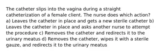 The catheter slips into the vagina during a straight catheterization of a female client. The nurse does which action? a) Leaves the catheter in place and gets a new sterile catheter b) Leaves the catheter in place and asks another nurse to attempt the procedure c) Removes the catheter and redirects it to the urinary meatus d) Removes the catheter, wipes it with a sterile gauze, and redirects it to the urinary meatus