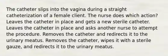 The catheter slips into the vagina during a straight catheterization of a female client. The nurse does which action? Leaves the catheter in place and gets a new sterile catheter. Leaves the catheter in place and asks another nurse to attempt the procedure. Removes the catheter and redirects it to the urinary meatus. Removes the catheter, wipes it with a sterile gauze, and redirects it to the urinary meatus.