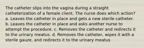 The catheter slips into the vagina during a straight catheterization of a female client. The nurse does which action? a. Leaves the catheter in place and gets a new sterile catheter. b. Leaves the catheter in place and asks another nurse to attempt the procedure. c. Removes the catheter and redirects it to the urinary meatus. d. Removes the catheter, wipes it with a sterile gauze, and redirects it to the urinary meatus