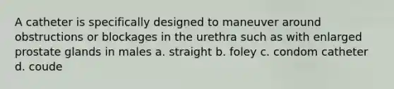 A catheter is specifically designed to maneuver around obstructions or blockages in the urethra such as with enlarged prostate glands in males a. straight b. foley c. condom catheter d. coude