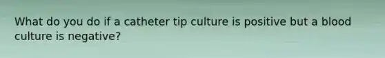 What do you do if a catheter tip culture is positive but a blood culture is negative?