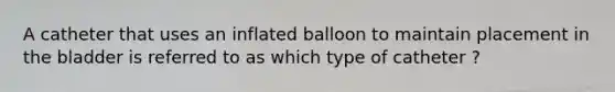 A catheter that uses an inflated balloon to maintain placement in the bladder is referred to as which type of catheter ?