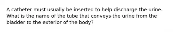 A catheter must usually be inserted to help discharge the urine. What is the name of the tube that conveys the urine from the bladder to the exterior of the body?