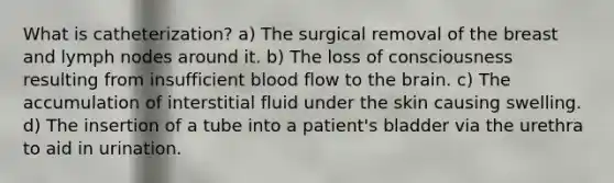 What is catheterization? a) The surgical removal of the breast and lymph nodes around it. b) The loss of consciousness resulting from insufficient blood flow to the brain. c) The accumulation of interstitial fluid under the skin causing swelling. d) The insertion of a tube into a patient's bladder via the urethra to aid in urination.