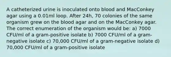 A catheterized urine is inoculated onto blood and MacConkey agar using a 0.01ml loop. After 24h, 70 colonies of the same organism grew on the blood agar and on the MacConkey agar. The correct enumeration of the organism would be: a) 7000 CFU/ml of a gram-positive isolate b) 7000 CFU/ml of a gram-negative isolate c) 70,000 CFU/ml of a gram-negative isolate d) 70,000 CFU/ml of a gram-positive isolate